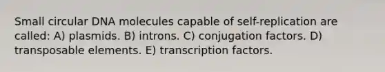 Small circular DNA molecules capable of self-replication are called: A) plasmids. B) introns. C) conjugation factors. D) transposable elements. E) transcription factors.