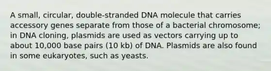 A small, circular, double-stranded DNA molecule that carries accessory genes separate from those of a bacterial chromosome; in DNA cloning, plasmids are used as vectors carrying up to about 10,000 base pairs (10 kb) of DNA. Plasmids are also found in some eukaryotes, such as yeasts.