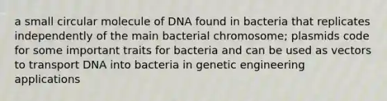 a small circular molecule of DNA found in bacteria that replicates independently of the main bacterial chromosome; plasmids code for some important traits for bacteria and can be used as vectors to transport DNA into bacteria in genetic engineering applications