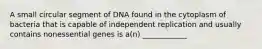 A small circular segment of DNA found in the cytoplasm of bacteria that is capable of independent replication and usually contains nonessential genes is a(n) ____________