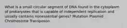 What is a small circular segment of DNA found in the cytoplasm of prokaryotes that is capable of independent replication and usually contains nonessential genes? Mutation Plasmid Chromosome Transposon