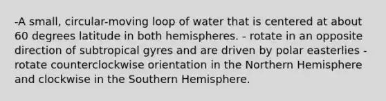 -A small, circular-moving loop of water that is centered at about 60 degrees latitude in both hemispheres. - rotate in an opposite direction of subtropical gyres and are driven by polar easterlies -rotate counterclockwise orientation in the Northern Hemisphere and clockwise in the Southern Hemisphere.