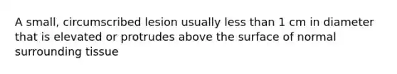 A small, circumscribed lesion usually less than 1 cm in diameter that is elevated or protrudes above the surface of normal surrounding tissue