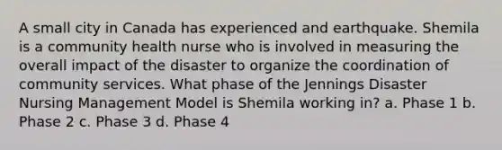 A small city in Canada has experienced and earthquake. Shemila is a community health nurse who is involved in measuring the overall impact of the disaster to organize the coordination of community services. What phase of the Jennings Disaster Nursing Management Model is Shemila working in? a. Phase 1 b. Phase 2 c. Phase 3 d. Phase 4