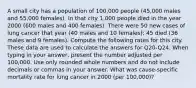 A small city has a population of 100,000 people (45,000 males and 55,000 females). In that city 1,000 people died in the year 2000 (600 males and 400 females). There were 50 new cases of lung cancer that year (40 males and 10 females); 45 died (36 males and 9 females). Compute the following rates for this city. These data are used to calculate the answers for Q20-Q24. When typing in your answer, present the number adjusted per 100,000. Use only rounded whole numbers and do not include decimals or commas in your answer. What was cause-specific mortality rate for lung cancer in 2000 (per 100,000)?