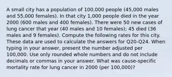 A small city has a population of 100,000 people (45,000 males and 55,000 females). In that city 1,000 people died in the year 2000 (600 males and 400 females). There were 50 new cases of lung cancer that year (40 males and 10 females); 45 died (36 males and 9 females). Compute the following rates for this city. These data are used to calculate the answers for Q20-Q24. When typing in your answer, present the number adjusted per 100,000. Use only rounded whole numbers and do not include decimals or commas in your answer. What was cause-specific mortality rate for lung cancer in 2000 (per 100,000)?