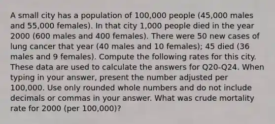 A small city has a population of 100,000 people (45,000 males and 55,000 females). In that city 1,000 people died in the year 2000 (600 males and 400 females). There were 50 new cases of lung cancer that year (40 males and 10 females); 45 died (36 males and 9 females). Compute the following rates for this city. These data are used to calculate the answers for Q20-Q24. When typing in your answer, present the number adjusted per 100,000. Use only rounded whole numbers and do not include decimals or commas in your answer. What was crude mortality rate for 2000 (per 100,000)?