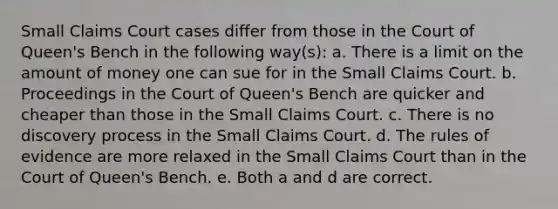 Small Claims Court cases differ from those in the Court of Queen's Bench in the following way(s): a. There is a limit on the amount of money one can sue for in the Small Claims Court. b. Proceedings in the Court of Queen's Bench are quicker and cheaper than those in the Small Claims Court. c. There is no discovery process in the Small Claims Court. d. The rules of evidence are more relaxed in the Small Claims Court than in the Court of Queen's Bench. e. Both a and d are correct.