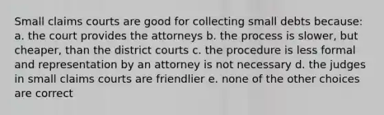 Small claims courts are good for collecting small debts because: a. the court provides the attorneys b. the process is slower, but cheaper, than the district courts c. the procedure is less formal and representation by an attorney is not necessary d. the judges in small claims courts are friendlier e. none of the other choices are correct