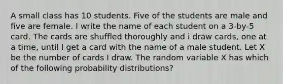 A small class has 10 students. Five of the students are male and five are female. I write the name of each student on a 3-by-5 card. The cards are shuffled thoroughly and i draw cards, one at a time, until I get a card with the name of a male student. Let X be the number of cards I draw. The random variable X has which of the following probability distributions?