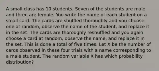 A small class has 10 students. Seven of the students are male and three are female. You write the name of each student on a small card. The cards are shuffled thoroughly and you choose one at random, observe the name of the student, and replace it in the set. The cards are thoroughly reshuffled and you again choose a card at random, observe the name, and replace it in the set. This is done a total of five times. Let X be the number of cards observed in these four trials with a name corresponding to a male student. The random variable X has which probability distribution?