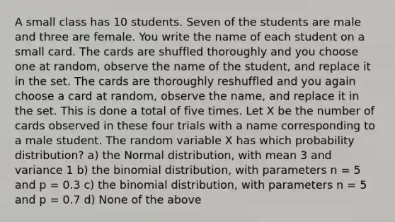 A small class has 10 students. Seven of the students are male and three are female. You write the name of each student on a small card. The cards are shuffled thoroughly and you choose one at random, observe the name of the student, and replace it in the set. The cards are thoroughly reshuffled and you again choose a card at random, observe the name, and replace it in the set. This is done a total of five times. Let X be the number of cards observed in these four trials with a name corresponding to a male student. The random variable X has which probability distribution? a) the Normal distribution, with mean 3 and variance 1 b) <a href='https://www.questionai.com/knowledge/kCdwIax7FU-the-binomial' class='anchor-knowledge'>the binomial</a> distribution, with parameters n = 5 and p = 0.3 c) the binomial distribution, with parameters n = 5 and p = 0.7 d) None of the above