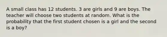 A small class has 12 students. 3 are girls and 9 are boys. The teacher will choose two students at random. What is the probability that the first student chosen is a girl and the second is a boy?