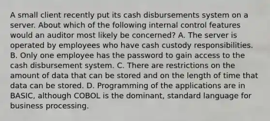 A small client recently put its cash disbursements system on a server. About which of the following internal control features would an auditor most likely be concerned? A. The server is operated by employees who have cash custody responsibilities. B. Only one employee has the password to gain access to the cash disbursement system. C. There are restrictions on the amount of data that can be stored and on the length of time that data can be stored. D. Programming of the applications are in BASIC, although COBOL is the dominant, standard language for business processing.