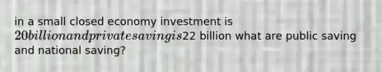 in a small closed economy investment is 20 billion and private saving is22 billion what are public saving and national saving?