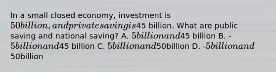 In a small closed economy, investment is 50 billion, and private saving is45 billion. What are public saving and national saving? A. 5 billion and45 billion B. -5 billion and45 billion C. 5 billion and50billion D. -5 billion and50billion