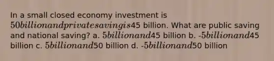 In a small closed economy investment is 50 billion and private saving is45 billion. What are public saving and national saving? a. 5 billion and45 billion b. -5 billion and45 billion c. 5 billion and50 billion d. -5 billion and50 billion