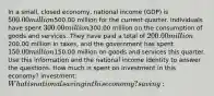 In a small, closed economy, national income (GDP) is 500.00 million500.00 million for the current quarter. Individuals have spent 300.00 million300.00 million on the consumption of goods and services. They have paid a total of 200.00 million200.00 million in taxes, and the government has spent 150.00 million150.00 million on goods and services this quarter. Use this information and the national income identity to answer the questions. How much is spent on investment in this economy? investment: What is national saving in this economy? saving: