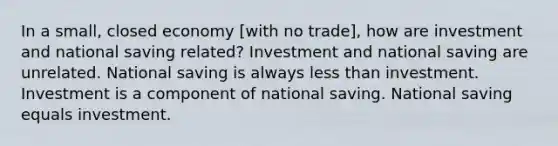 In a small, closed economy [with no trade], how are investment and national saving related? Investment and national saving are unrelated. National saving is always less than investment. Investment is a component of national saving. National saving equals investment.