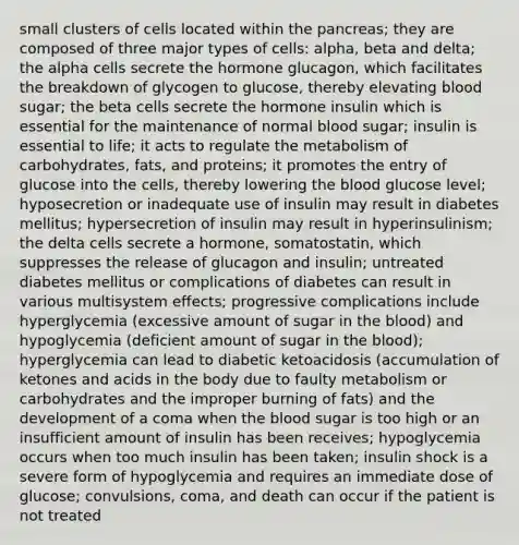 small clusters of cells located within the pancreas; they are composed of three major types of cells: alpha, beta and delta; the alpha cells secrete the hormone glucagon, which facilitates the breakdown of glycogen to glucose, thereby elevating blood sugar; the beta cells secrete the hormone insulin which is essential for the maintenance of normal blood sugar; insulin is essential to life; it acts to regulate the metabolism of carbohydrates, fats, and proteins; it promotes the entry of glucose into the cells, thereby lowering the blood glucose level; hyposecretion or inadequate use of insulin may result in diabetes mellitus; hypersecretion of insulin may result in hyperinsulinism; the delta cells secrete a hormone, somatostatin, which suppresses the release of glucagon and insulin; untreated diabetes mellitus or complications of diabetes can result in various multisystem effects; progressive complications include hyperglycemia (excessive amount of sugar in the blood) and hypoglycemia (deficient amount of sugar in the blood); hyperglycemia can lead to diabetic ketoacidosis (accumulation of ketones and acids in the body due to faulty metabolism or carbohydrates and the improper burning of fats) and the development of a coma when the blood sugar is too high or an insufficient amount of insulin has been receives; hypoglycemia occurs when too much insulin has been taken; insulin shock is a severe form of hypoglycemia and requires an immediate dose of glucose; convulsions, coma, and death can occur if the patient is not treated