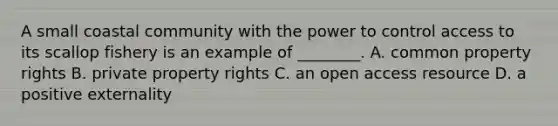 A small coastal community with the power to control access to its scallop fishery is an example of ________. A. common property rights B. private property rights C. an open access resource D. a positive externality