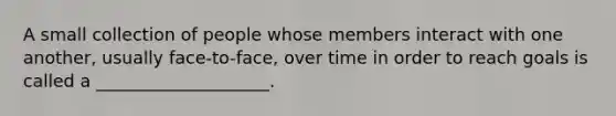 A small collection of people whose members interact with one another, usually face-to-face, over time in order to reach goals is called a ____________________.