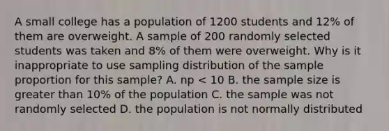 A small college has a population of 1200 students and 12% of them are overweight. A sample of 200 randomly selected students was taken and 8% of them were overweight. Why is it inappropriate to use sampling distribution of the sample proportion for this sample? A. np < 10 B. the sample size is greater than 10% of the population C. the sample was not randomly selected D. the population is not normally distributed