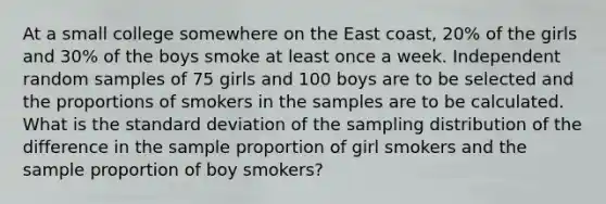 At a small college somewhere on the East coast, 20% of the girls and 30% of the boys smoke at least once a week. Independent random samples of 75 girls and 100 boys are to be selected and the proportions of smokers in the samples are to be calculated. What is the standard deviation of the sampling distribution of the difference in the sample proportion of girl smokers and the sample proportion of boy smokers?