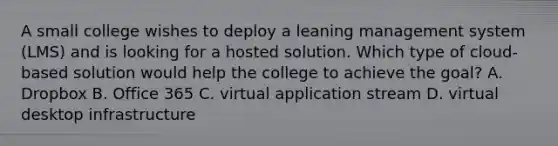 A small college wishes to deploy a leaning management system (LMS) and is looking for a hosted solution. Which type of cloud-based solution would help the college to achieve the goal? A. Dropbox B. Office 365 C. virtual application stream D. virtual desktop infrastructure