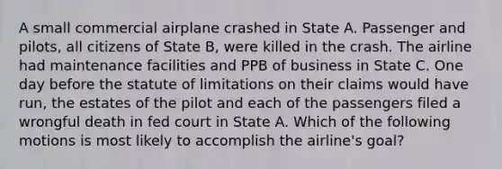 A small commercial airplane crashed in State A. Passenger and pilots, all citizens of State B, were killed in the crash. The airline had maintenance facilities and PPB of business in State C. One day before the statute of limitations on their claims would have run, the estates of the pilot and each of the passengers filed a wrongful death in fed court in State A. Which of the following motions is most likely to accomplish the airline's goal?