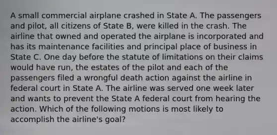 A small commercial airplane crashed in State A. The passengers and pilot, all citizens of State B, were killed in the crash. The airline that owned and operated the airplane is incorporated and has its maintenance facilities and principal place of business in State C. One day before the statute of limitations on their claims would have run, the estates of the pilot and each of the passengers filed a wrongful death action against the airline in federal court in State A. The airline was served one week later and wants to prevent the State A federal court from hearing the action. Which of the following motions is most likely to accomplish the airline's goal?