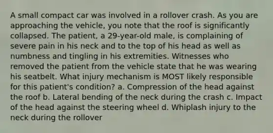 A small compact car was involved in a rollover crash. As you are approaching the vehicle, you note that the roof is significantly collapsed. The patient, a 29-year-old male, is complaining of severe pain in his neck and to the top of his head as well as numbness and tingling in his extremities. Witnesses who removed the patient from the vehicle state that he was wearing his seatbelt. What injury mechanism is MOST likely responsible for this patient's condition? a. Compression of the head against the roof b. Lateral bending of the neck during the crash c. Impact of the head against the steering wheel d. Whiplash injury to the neck during the rollover