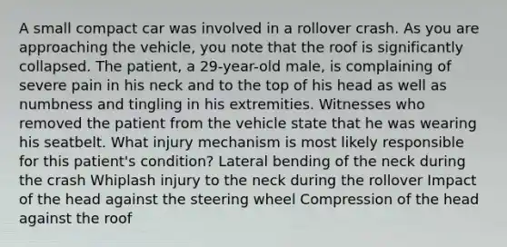 A small compact car was involved in a rollover crash. As you are approaching the vehicle, you note that the roof is significantly collapsed. The patient, a 29-year-old male, is complaining of severe pain in his neck and to the top of his head as well as numbness and tingling in his extremities. Witnesses who removed the patient from the vehicle state that he was wearing his seatbelt. What injury mechanism is most likely responsible for this patient's condition? Lateral bending of the neck during the crash Whiplash injury to the neck during the rollover Impact of the head against the steering wheel Compression of the head against the roof