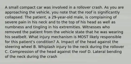 A small compact car was involved in a rollover crash. As you are approaching the vehicle, you note that the roof is significantly collapsed. The patient, a 29-year-old male, is complaining of severe pain in his neck and to the top of his head as well as numbness and tingling in his extremities. Witnesses who removed the patient from the vehicle state that he was wearing his seatbelt. What injury mechanism is MOST likely responsible for this patient's condition? A. Impact of the head against the steering wheel B. Whiplash injury to the neck during the rollover C. Compression of the head against the roof D. Lateral bending of the neck during the crash