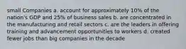 small Companies a. account for approximately 10% of the nation's GDP and 25% of business sales b. are concentrated in the manufacturing and retail sectors c. are the leaders in offering training and advancement opportunities to workers d. created fewer jobs than big companies in the decade