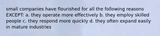 small companies have flourished for all the following reasons EXCEPT: a. they operate more effectively b. they employ skilled people c. they respond more quickly d. they often expand easily in mature industries