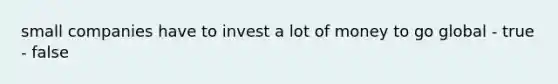 small companies have to invest a lot of money to go global - true - false