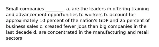 Small companies ________. a. are the leaders in offering training and advancement opportunities to workers b. account for approximately 10 percent of the nation's GDP and 25 percent of business sales c. created fewer jobs than big companies in the last decade d. are concentrated in the manufacturing and retail sectors