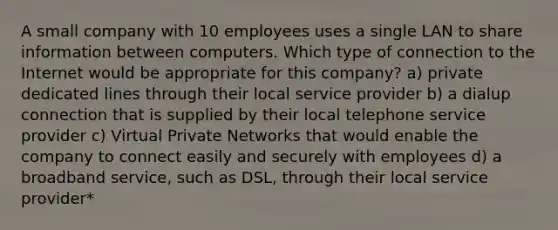 A small company with 10 employees uses a single LAN to share information between computers. Which type of connection to the Internet would be appropriate for this company? a) private dedicated lines through their local service provider b) a dialup connection that is supplied by their local telephone service provider c) Virtual Private Networks that would enable the company to connect easily and securely with employees d) a broadband service, such as DSL, through their local service provider*