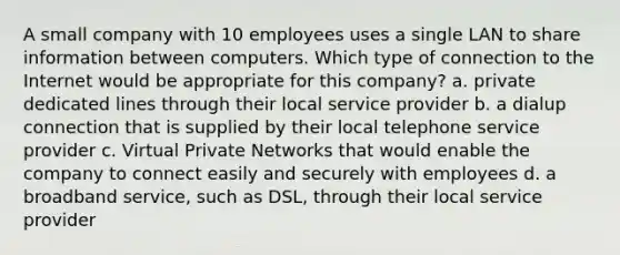 A small company with 10 employees uses a single LAN to share information between computers. Which type of connection to the Internet would be appropriate for this company? a. private dedicated lines through their local service provider b. a dialup connection that is supplied by their local telephone service provider c. Virtual Private Networks that would enable the company to connect easily and securely with employees d. a broadband service, such as DSL, through their local service provider