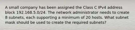 A small company has been assigned the Class C IPv4 address block 192.168.5.0/24. The network administrator needs to create 8 subnets, each supporting a minimum of 20 hosts. What subnet mask should be used to create the required subnets?