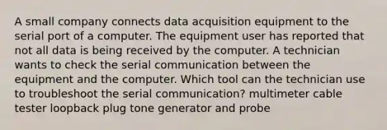 A small company connects data acquisition equipment to the serial port of a computer. The equipment user has reported that not all data is being received by the computer. A technician wants to check the serial communication between the equipment and the computer. Which tool can the technician use to troubleshoot the serial communication? multimeter cable tester loopback plug tone generator and probe