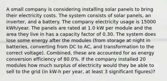 A small company is considering installing solar panels to bring their electricity costs. The system consists of solar panels, an inverter, and a battery. The company electricity usage is 15000 kWh/year. The panels are rated at 1.0 kW per module and the area they live in has a capacity factor of 0.30. The system does lose some energy after the modules (from storage at night in batteries, converting from DC to AC, and transformation to the correct voltage). Combined, these are accounted for as energy conversion efficiency of 80.0%. If the company installed 20 modules how much surplus of electricity would they be able to sell to the grid (in kW-h per year, at least 3 significant figures)?