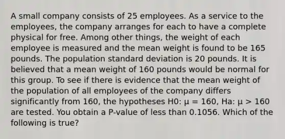 A small company consists of 25 employees. As a service to the employees, the company arranges for each to have a complete physical for free. Among other things, the weight of each employee is measured and the mean weight is found to be 165 pounds. The population standard deviation is 20 pounds. It is believed that a mean weight of 160 pounds would be normal for this group. To see if there is evidence that the mean weight of the population of all employees of the company differs significantly from 160, the hypotheses H0: μ = 160, Ha: μ > 160 are tested. You obtain a P-value of less than 0.1056. Which of the following is true?