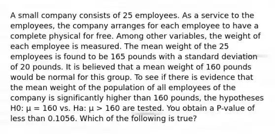 A small company consists of 25 employees. As a service to the employees, the company arranges for each employee to have a complete physical for free. Among other variables, the weight of each employee is measured. The mean weight of the 25 employees is found to be 165 pounds with a standard deviation of 20 pounds. It is believed that a mean weight of 160 pounds would be normal for this group. To see if there is evidence that the mean weight of the population of all employees of the company is significantly higher than 160 pounds, the hypotheses H0: μ = 160 vs. Ha: μ > 160 are tested. You obtain a P-value of less than 0.1056. Which of the following is true?