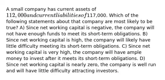 A small company has current assets of 112,000 and current liabilities of117,000. Which of the following statements about that company are most likely to be true? A) Since net working capital is negative, the company will not have enough funds to meet its short-term obligations. B) Since net working capital is high, the company will likely have little difficulty meeting its short-term obligations. C) Since net working capital is very high, the company will have ample money to invest after it meets its short-term obligations. D) Since net working capital is nearly zero, the company is well run and will have little difficulty attracting investors.