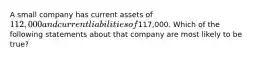 A small company has current assets of 112,000 and current liabilities of117,000. Which of the following statements about that company are most likely to be true?