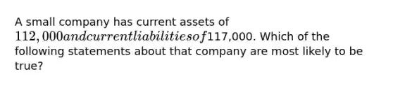 A small company has current assets of 112,000 and current liabilities of117,000. Which of the following statements about that company are most likely to be true?