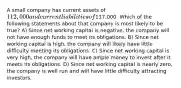 A small company has current assets of 112,000 and current liabilities of117,000. Which of the following statements about that company is most likely to be true? A) Since net working capital is negative, the company will not have enough funds to meet its obligations. B) Since net working capital is high, the company will likely have little difficulty meeting its obligations. C) Since net working capital is very high, the company will have ample money to invest after it meets its obligations. D) Since net working capital is nearly zero, the company is well run and will have little difficulty attracting investors.