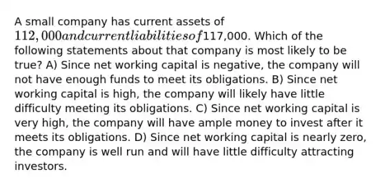 A small company has current assets of 112,000 and current liabilities of117,000. Which of the following statements about that company is most likely to be true? A) Since net working capital is negative, the company will not have enough funds to meet its obligations. B) Since net working capital is high, the company will likely have little difficulty meeting its obligations. C) Since net working capital is very high, the company will have ample money to invest after it meets its obligations. D) Since net working capital is nearly zero, the company is well run and will have little difficulty attracting investors.